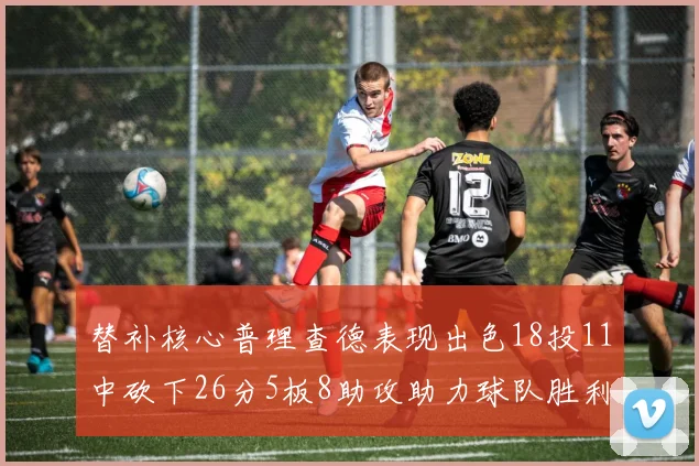 替补核心普理查德表现出色18投11中砍下26分5板8助攻助力球队胜利