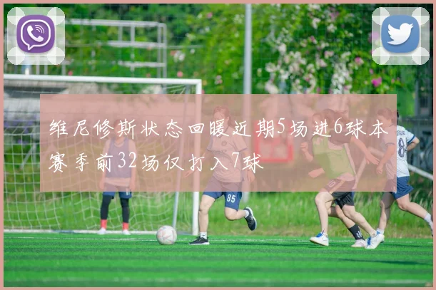 维尼修斯状态回暖近期5场进6球本赛季前32场仅打入7球