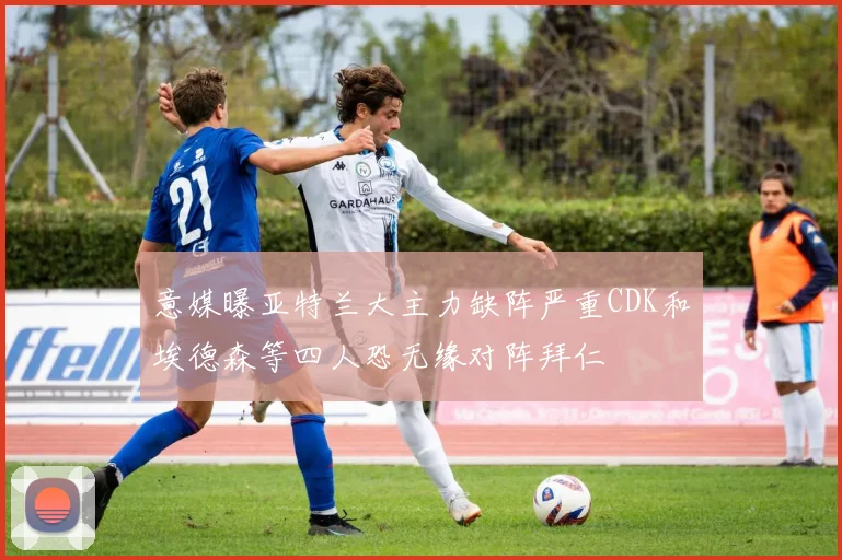 意媒曝亚特兰大主力缺阵严重CDK和埃德森等四人恐无缘对阵拜仁