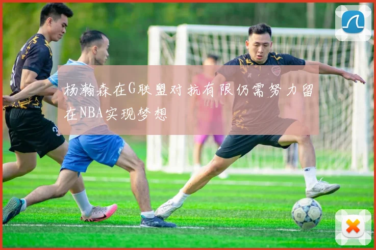 杨瀚森在G联盟对抗有限仍需努力留在NBA实现梦想
