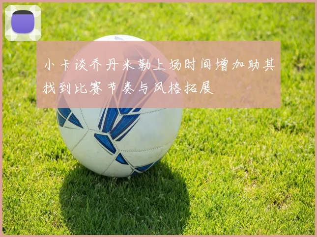 小卡谈乔丹米勒上场时间增加助其找到比赛节奏与风格拓展