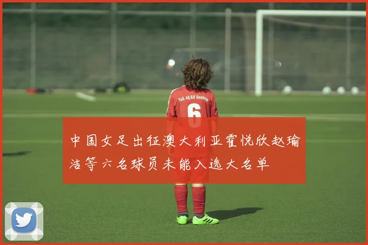 中国女足出征澳大利亚霍悦欣赵瑜洁等六名球员未能入选大名单