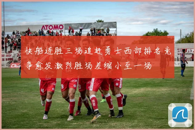 快船连胜三场追赶勇士西部排名竞争愈发激烈胜场差缩小至一场