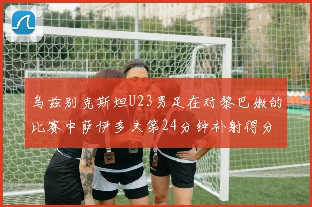 乌兹别克斯坦U23男足在对黎巴嫩的比赛中萨伊多夫第24分钟补射得分领先1-0