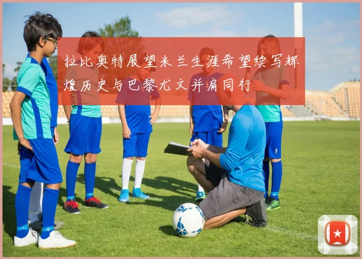 拉比奥特展望米兰生涯希望续写辉煌历史与巴黎尤文并肩同行