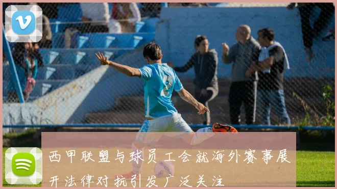 西甲联盟与球员工会就海外赛事展开法律对抗引发广泛关注