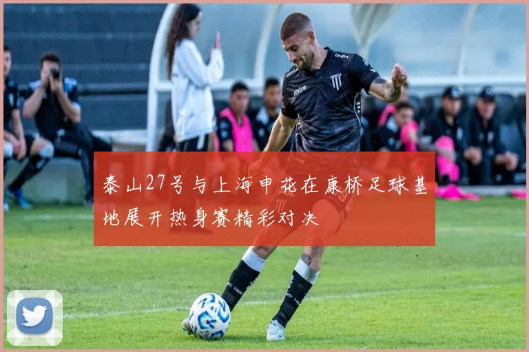 泰山27号与上海申花在康桥足球基地展开热身赛精彩对决