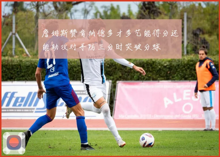 詹姆斯赞肯纳德多才多艺能得分还能助攻对手防三分时突破分球