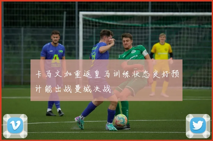 卡马文加重返皇马训练状态良好预计能出战曼城决战