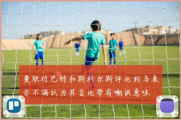 曼联对巴特和斯科尔斯评论利马表示不满认为其言论带有嘲讽意味