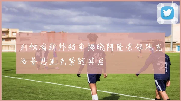 利物浦新帅赔率揭晓阿隆索领跑克洛普恩里克紧随其后