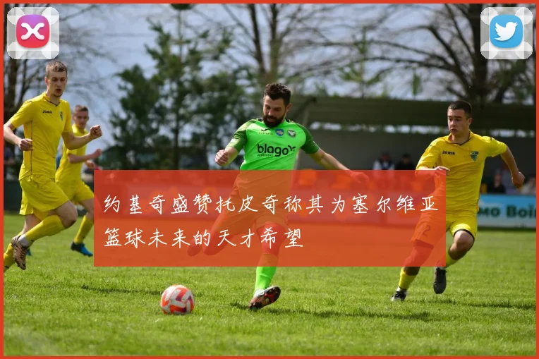 约基奇盛赞托皮奇称其为塞尔维亚篮球未来的天才希望