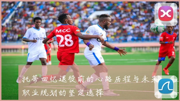 托蒂回忆退役前的心路历程与未来职业规划的坚定选择