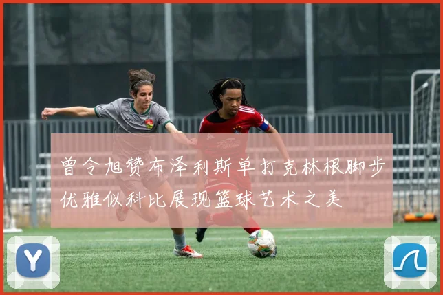 曾令旭赞布泽利斯单打克林根脚步优雅似科比展现篮球艺术之美