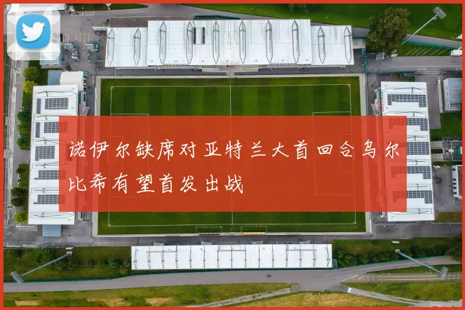 诺伊尔缺席对亚特兰大首回合乌尔比希有望首发出战