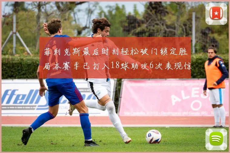 菲利克斯最后时刻轻松破门锁定胜局本赛季已打入18球助攻6次表现惊艳