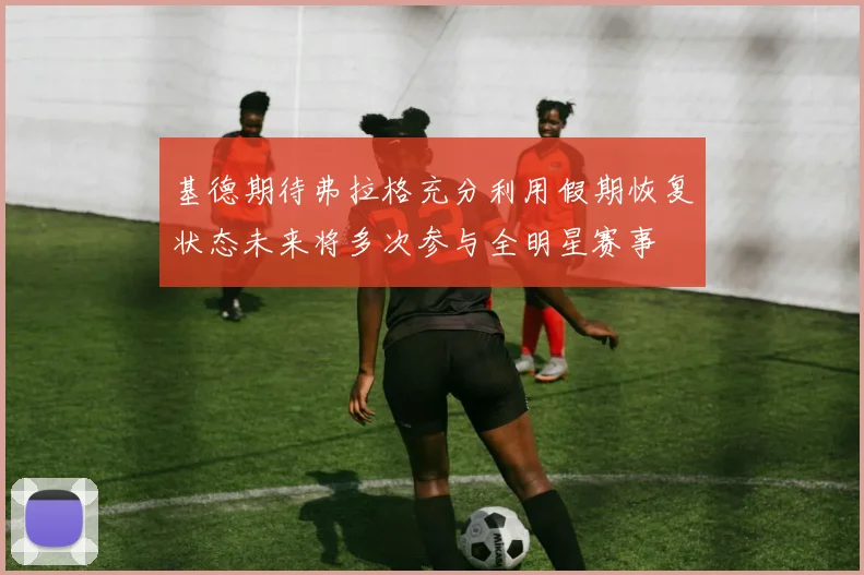 基德期待弗拉格充分利用假期恢复状态未来将多次参与全明星赛事