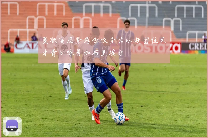 曼联高层紧急会议全力以赴留住天才青训球员加布里埃尔