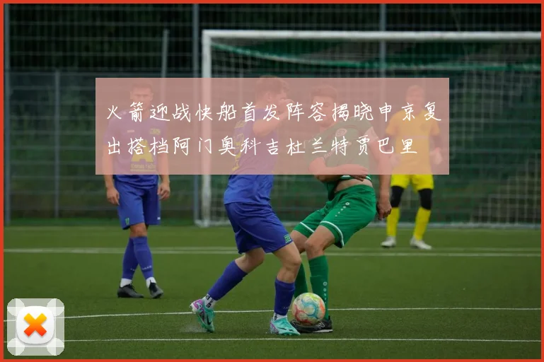 火箭迎战快船首发阵容揭晓申京复出搭档阿门奥科吉杜兰特贾巴里