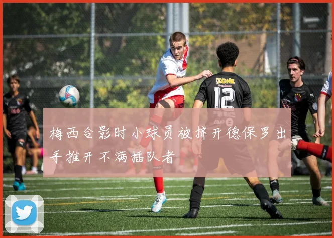 梅西合影时小球员被挤开德保罗出手推开不满插队者