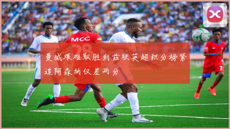 曼城艰难取胜利兹联英超积分榜紧追阿森纳仅差两分