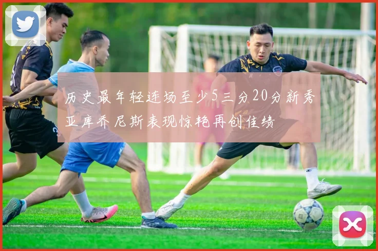 历史最年轻连场至少5三分20分新秀亚库乔尼斯表现惊艳再创佳绩