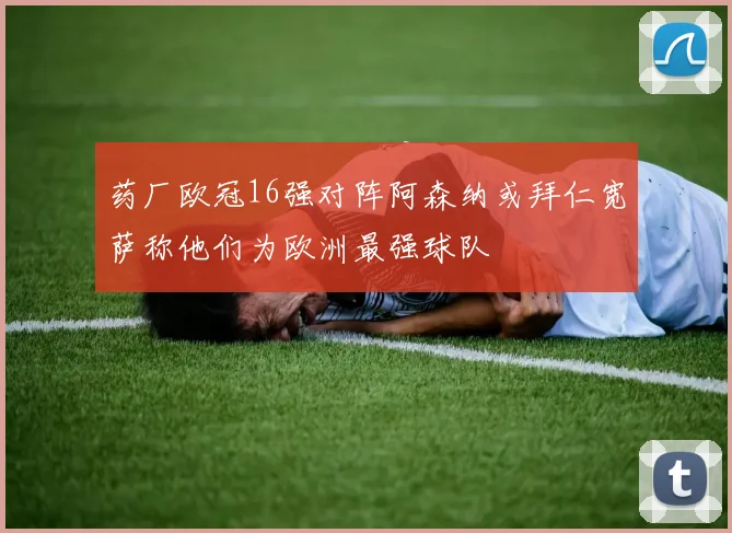 药厂欧冠16强对阵阿森纳或拜仁宽萨称他们为欧洲最强球队