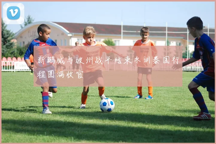 新鹏城与坡州战平结束冬训泰国行程圆满收官