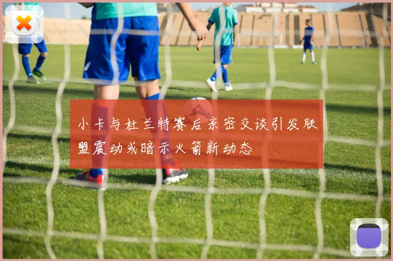 小卡与杜兰特赛后亲密交谈引发联盟震动或暗示火箭新动态