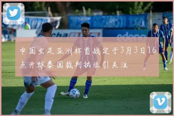 中国女足亚洲杯首战定于3月3日16点开球泰国裁判执法引关注