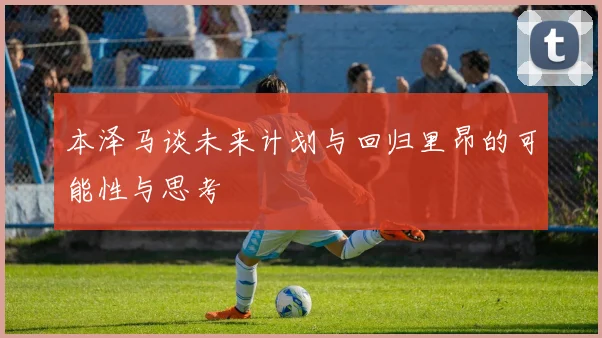 本泽马谈未来计划与回归里昂的可能性与思考